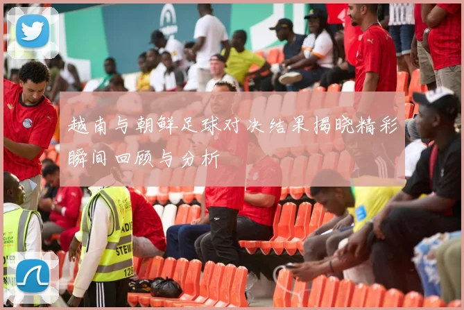 越南与朝鲜足球对决结果揭晓精彩瞬间回顾与分析