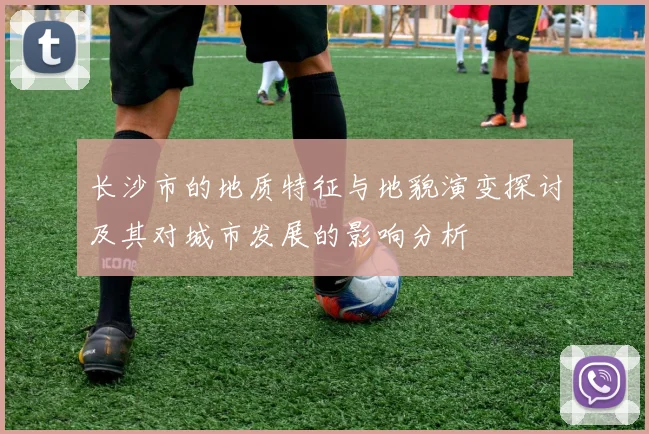 长沙市的地质特征与地貌演变探讨及其对城市发展的影响分析