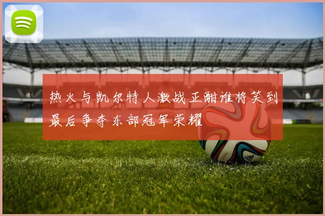 热火与凯尔特人激战正酣谁将笑到最后争夺东部冠军荣耀