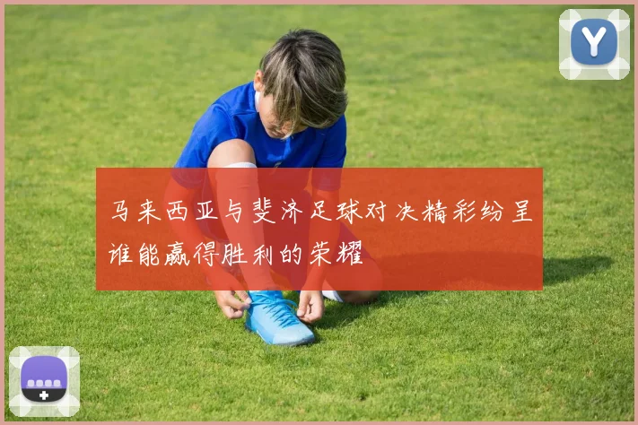 马来西亚与斐济足球对决精彩纷呈谁能赢得胜利的荣耀