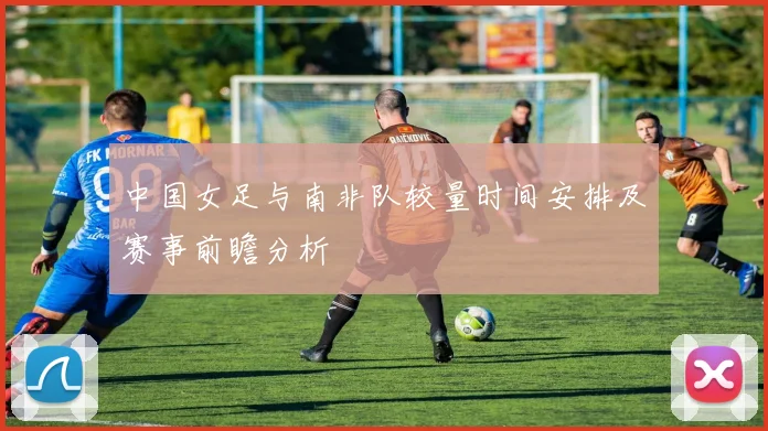 中国女足与南非队较量时间安排及赛事前瞻分析