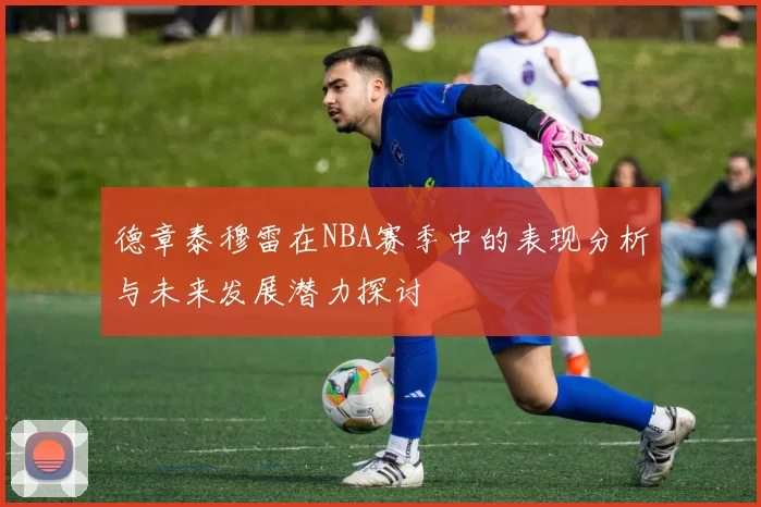 德章泰穆雷在NBA赛季中的表现分析与未来发展潜力探讨