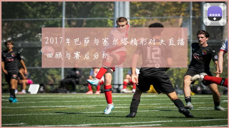 2017年巴萨与塞尔塔精彩对决直播回顾与赛后分析