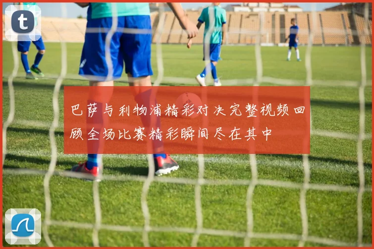巴萨与利物浦精彩对决完整视频回顾全场比赛精彩瞬间尽在其中