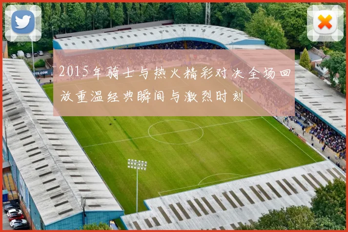 2015年骑士与热火精彩对决全场回放重温经典瞬间与激烈时刻